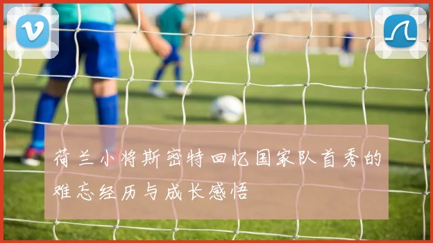 荷兰小将斯密特回忆国家队首秀的难忘经历与成长感悟