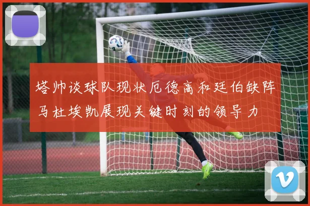塔帅谈球队现状厄德高和廷伯缺阵马杜埃凯展现关键时刻的领导力