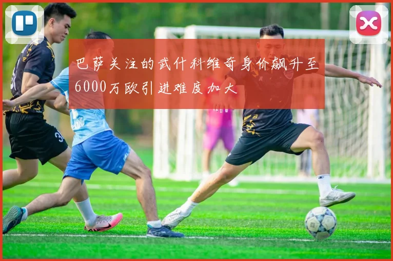 巴萨关注的武什科维奇身价飙升至6000万欧引进难度加大