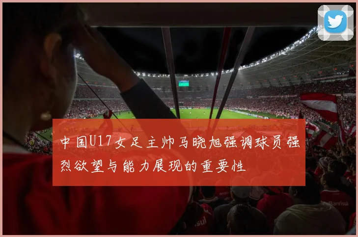 中国U17女足主帅马晓旭强调球员强烈欲望与能力展现的重要性