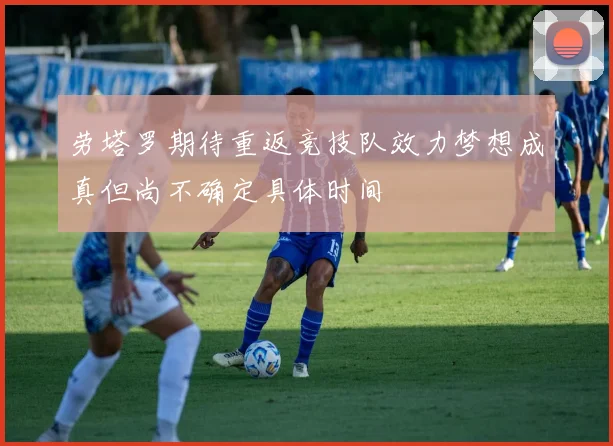 劳塔罗期待重返竞技队效力梦想成真但尚不确定具体时间