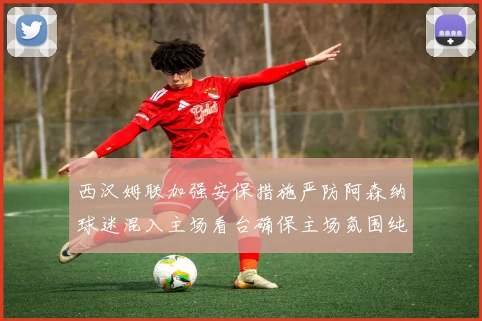 西汉姆联加强安保措施严防阿森纳球迷混入主场看台确保主场氛围纯粹