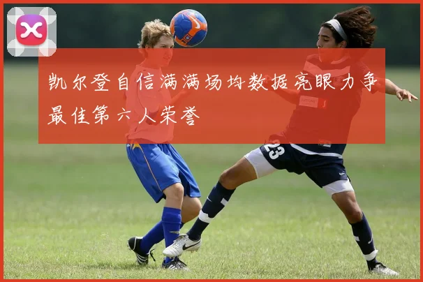 凯尔登自信满满场均数据亮眼力争最佳第六人荣誉