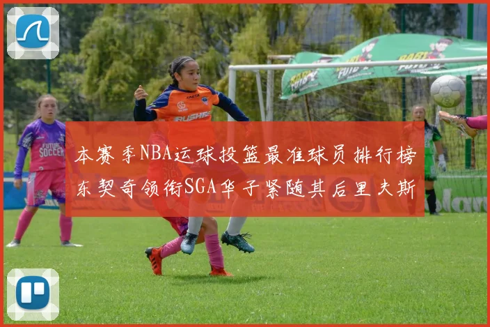 本赛季NBA运球投篮最准球员排行榜东契奇领衔SGA华子紧随其后里夫斯KD表现抢眼