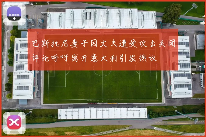 巴斯托尼妻子因丈夫遭受攻击关闭评论呼吁离开意大利引发热议