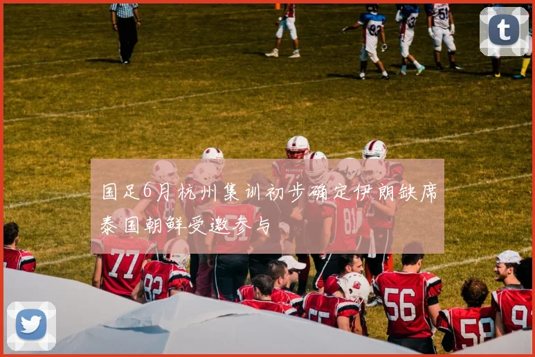 国足6月杭州集训初步确定伊朗缺席泰国朝鲜受邀参与