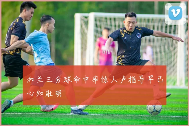 加兰三分球命中率惊人卢指导早已心知肚明