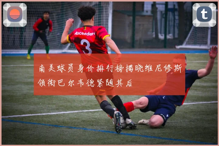 南美球员身价排行榜揭晓维尼修斯领衔巴尔韦德紧随其后