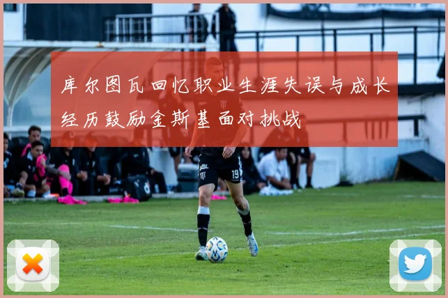 库尔图瓦回忆职业生涯失误与成长经历鼓励金斯基面对挑战