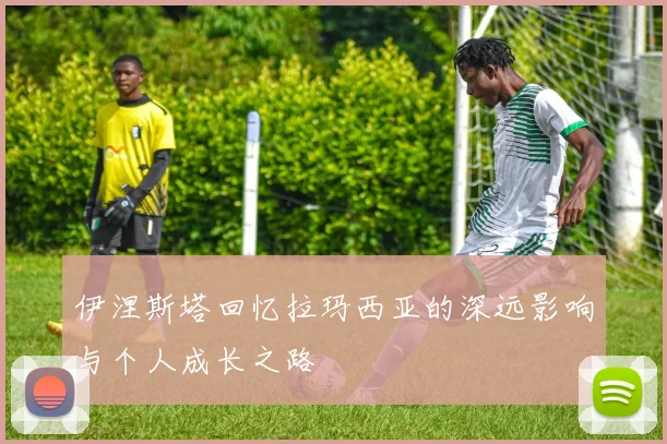伊涅斯塔回忆拉玛西亚的深远影响与个人成长之路
