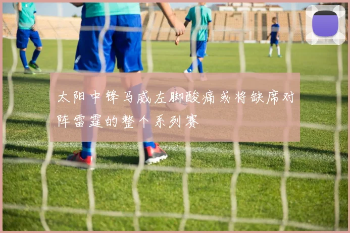 太阳中锋马威左脚酸痛或将缺席对阵雷霆的整个系列赛