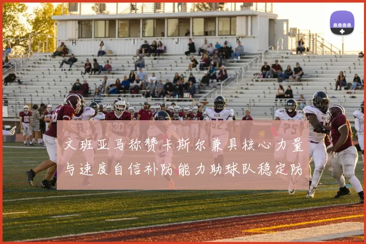 文班亚马称赞卡斯尔兼具核心力量与速度自信补防能力助球队稳定防线