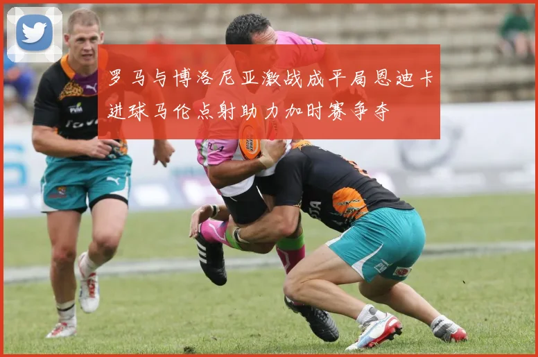 罗马与博洛尼亚激战成平局恩迪卡进球马伦点射助力加时赛争夺