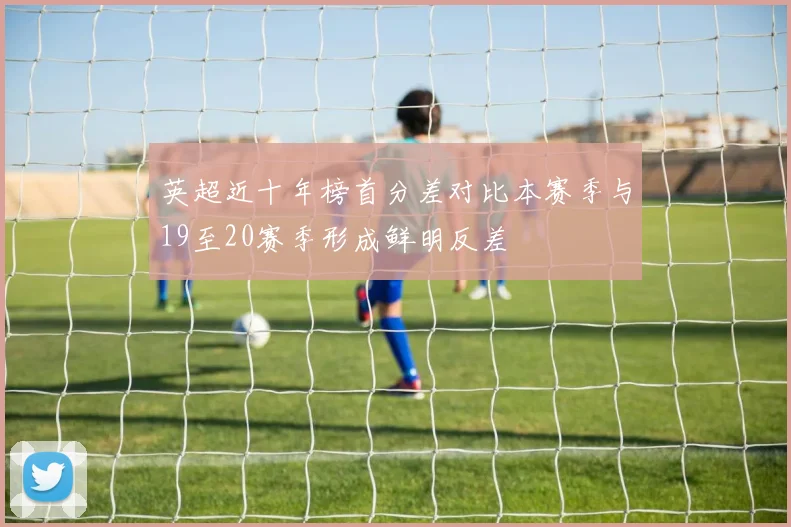 英超近十年榜首分差对比本赛季与19至20赛季形成鲜明反差